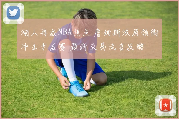 湖人再成NBA焦点 詹姆斯浓眉领衔冲击季后赛 最新交易流言发酵