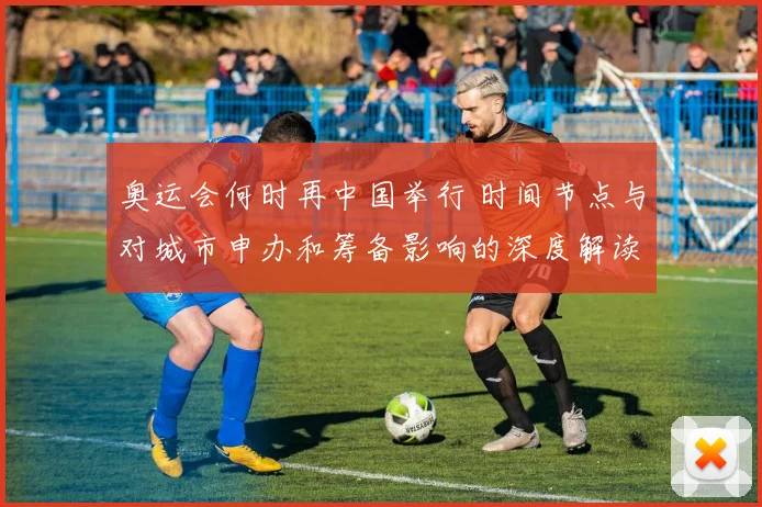 奥运会何时再中国举行 时间节点与对城市申办和筹备影响的深度解读