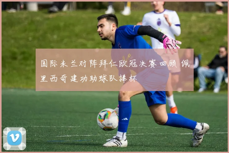 国际米兰对阵拜仁欧冠决赛回顾 佩里西奇建功助球队捧杯