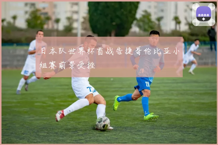 日本队世界杯首战告捷哥伦比亚小组赛前景受挫