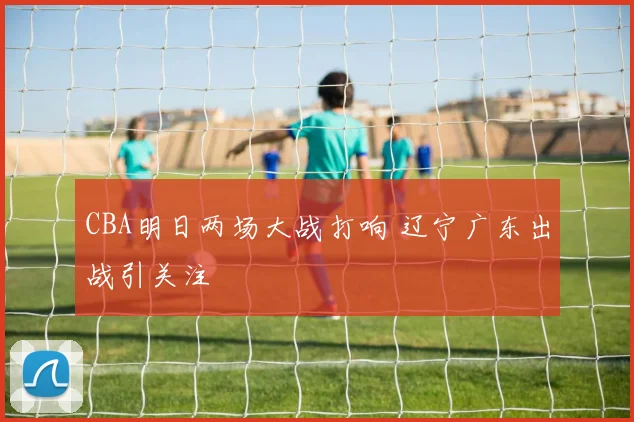 CBA明日两场大战打响 辽宁广东出战引关注