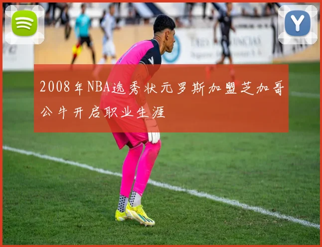 2008年NBA选秀状元罗斯加盟芝加哥公牛开启职业生涯