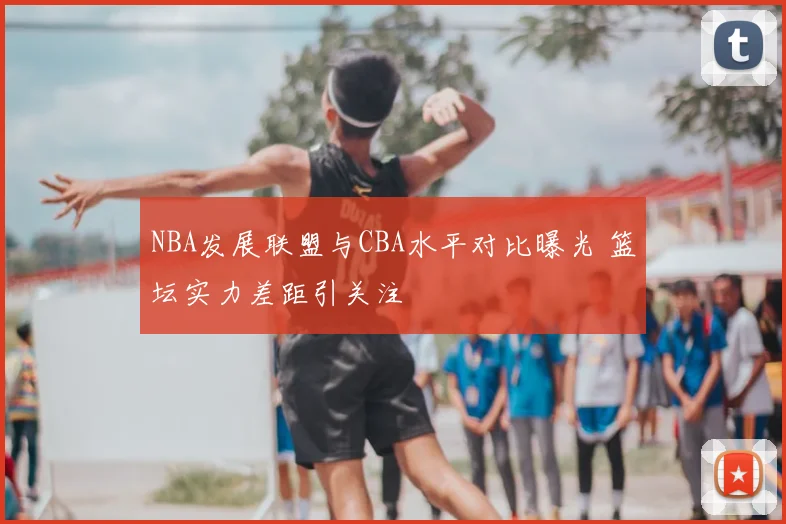 NBA发展联盟与CBA水平对比曝光 篮坛实力差距引关注