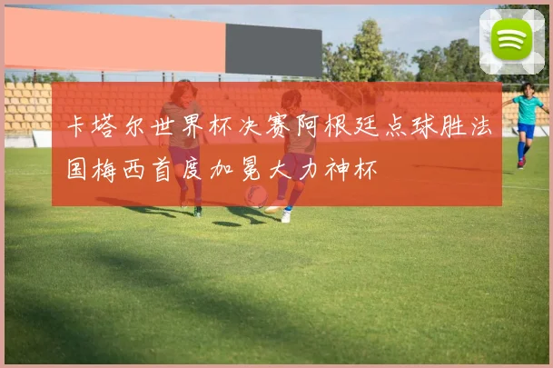 卡塔尔世界杯决赛阿根廷点球胜法国梅西首度加冕大力神杯