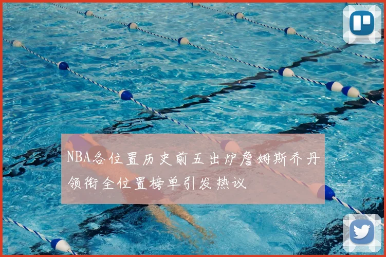 NBA各位置历史前五出炉詹姆斯乔丹领衔全位置榜单引发热议