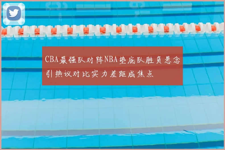 CBA最强队对阵NBA垫底队胜负悬念引热议对比实力差距成焦点
