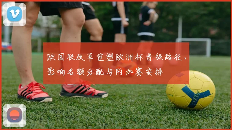 欧国联改革重塑欧洲杯晋级路径，影响名额分配与附加赛安排