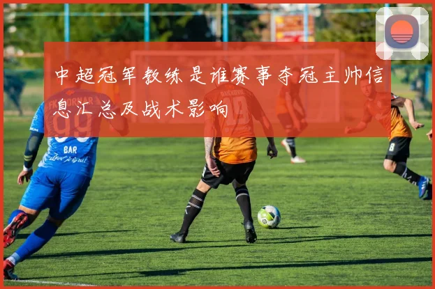 中超冠军教练是谁赛事夺冠主帅信息汇总及战术影响