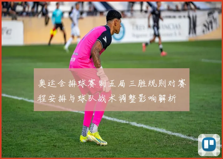 奥运会排球赛制五局三胜规则对赛程安排与球队战术调整影响解析