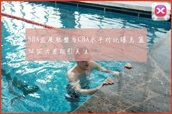 NBA发展联盟与CBA水平对比曝光 篮坛实力差距引关注