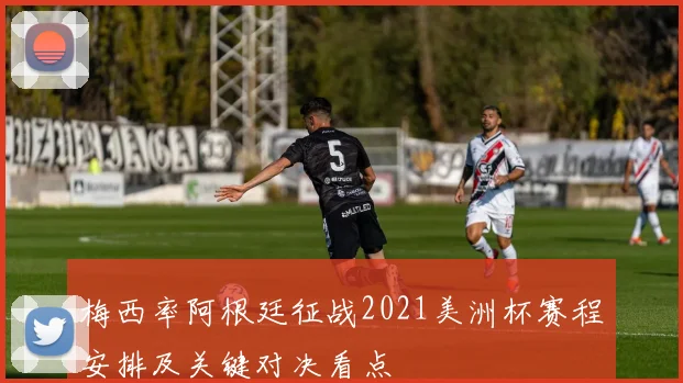 梅西率阿根廷征战2021美洲杯赛程安排及关键对决看点