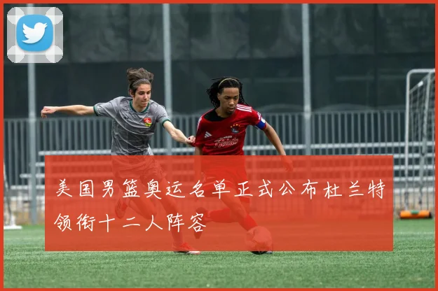 美国男篮奥运名单正式公布杜兰特领衔十二人阵容