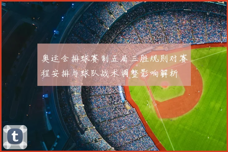 奥运会排球赛制五局三胜规则对赛程安排与球队战术调整影响解析