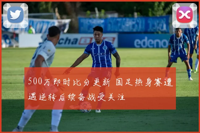 500万即时比分更新 国足热身赛遭遇逆转后续备战受关注