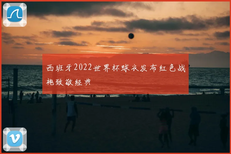 西班牙2022世界杯球衣发布红色战袍致敬经典