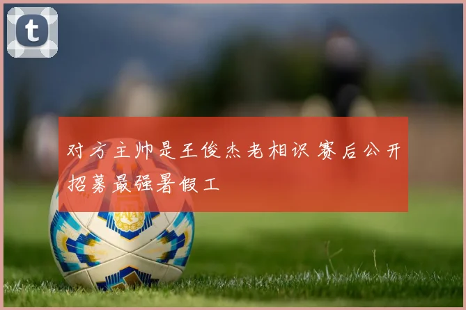对方主帅是王俊杰老相识 赛后公开招募最强暑假工