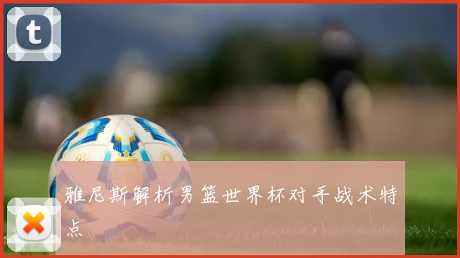 雅尼斯解析男篮世界杯对手战术特点