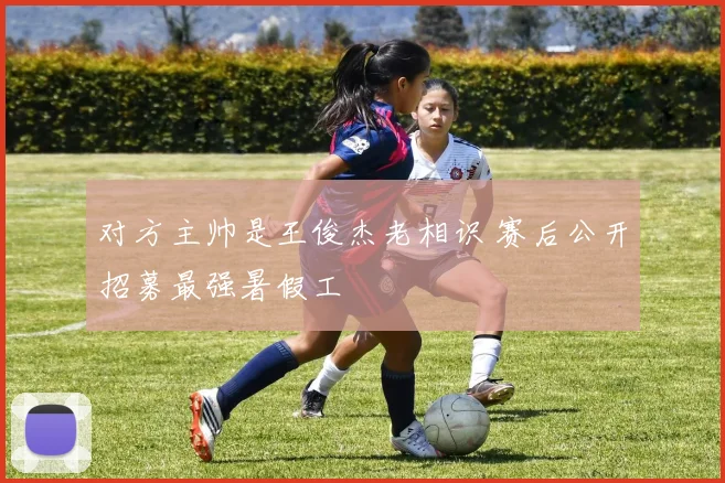 对方主帅是王俊杰老相识 赛后公开招募最强暑假工